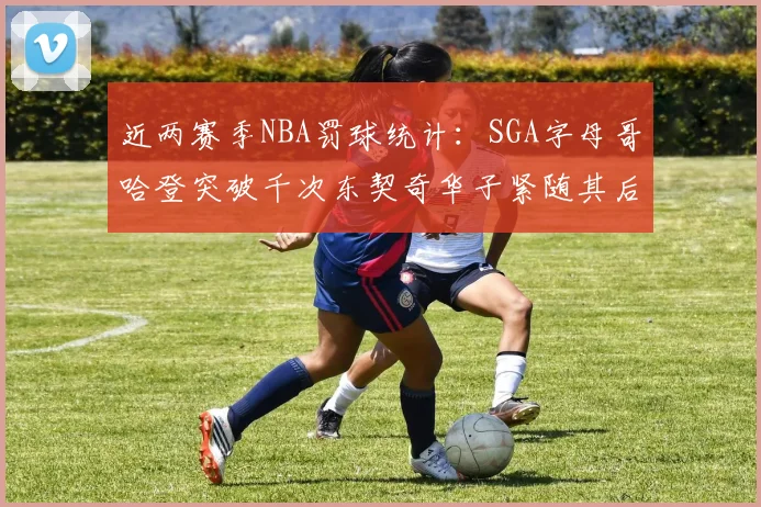 近两赛季NBA罚球统计：SGA字母哥哈登突破千次东契奇华子紧随其后