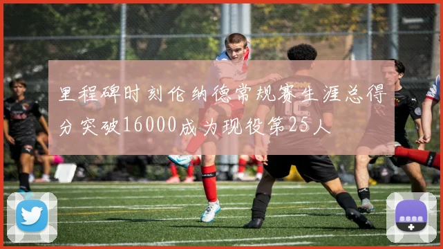 里程碑时刻伦纳德常规赛生涯总得分突破16000成为现役第25人