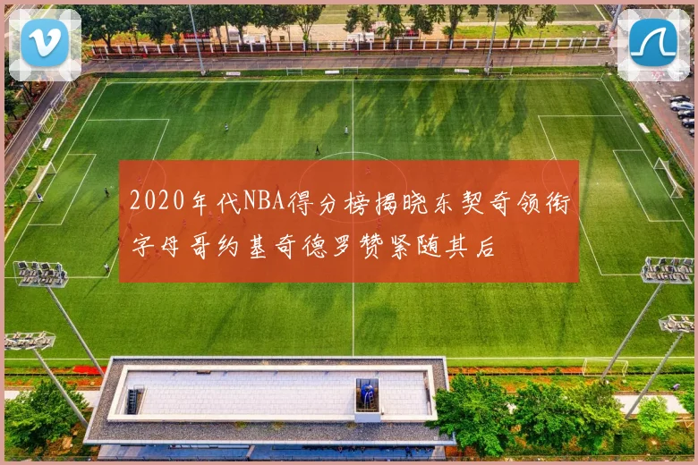 2020年代NBA得分榜揭晓东契奇领衔字母哥约基奇德罗赞紧随其后