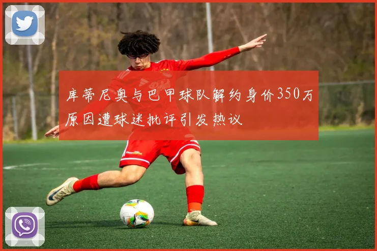 库蒂尼奥与巴甲球队解约身价350万原因遭球迷批评引发热议