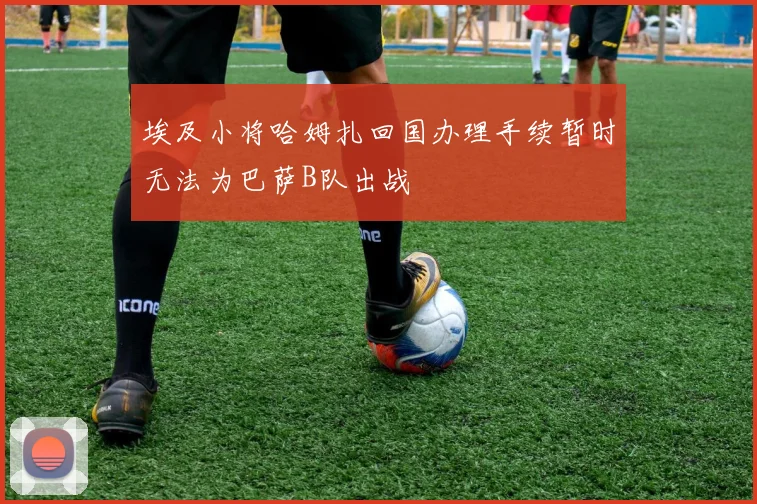 埃及小将哈姆扎回国办理手续暂时无法为巴萨B队出战