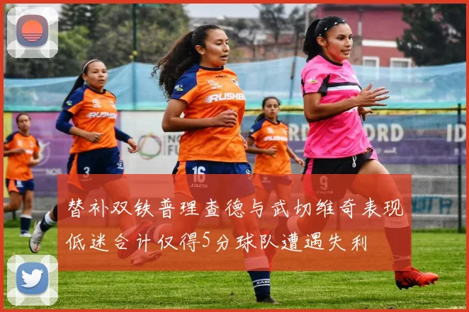 替补双铁普理查德与武切维奇表现低迷合计仅得5分球队遭遇失利