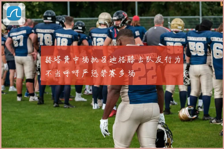 赫塔费中场批吕迪格膝击队友行为不当呼吁严惩禁赛多场