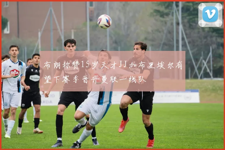 布朗称赞15岁天才JJ加布里埃尔有望下赛季晋升曼联一线队