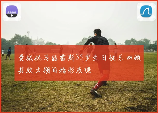 曼城祝马赫雷斯35岁生日快乐回顾其效力期间精彩表现