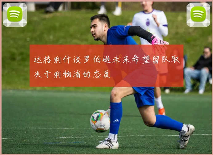 达格利什谈罗伯逊未来希望留队取决于利物浦的态度