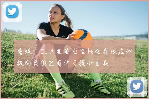 意媒：亚沙里虽出场机会有限应积极向莫德里奇学习提升自我