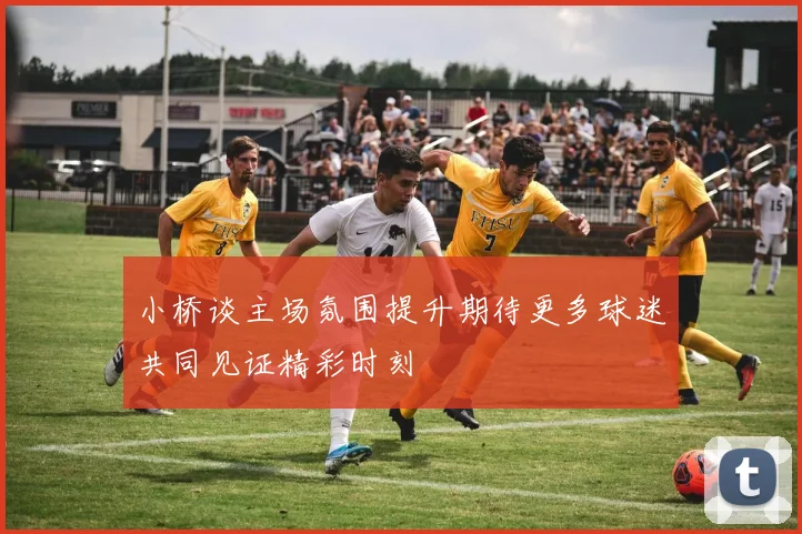 小桥谈主场氛围提升期待更多球迷共同见证精彩时刻