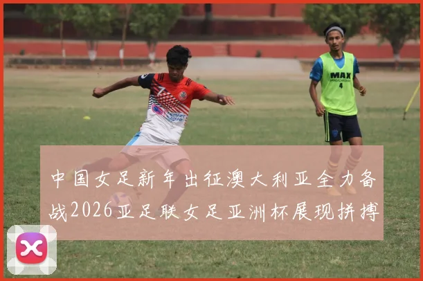 中国女足新年出征澳大利亚全力备战2026亚足联女足亚洲杯展现拼搏精神